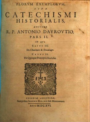 Flores Exemplorvm Avctore R.P. Antonio Davrovltio Societatis Iesv Sacerdote. Siue Catechismvs Historialis : Opvs Svmma Fide, Diligentia, Et Mvltorvm Annorvm Stvdio, Ex Qvingentis Qvinqvaginta Amplivs probae notae Scriptoribus, tum sacris, tum profanis collectum. In Qvo Fides Catholica Miracvlis Paene Innvmeris, Et Exemplis Sanctorvm, Imperatorvm, Regvm, Principum, Virorum illustrium probatißimis confirmatur ..., 2