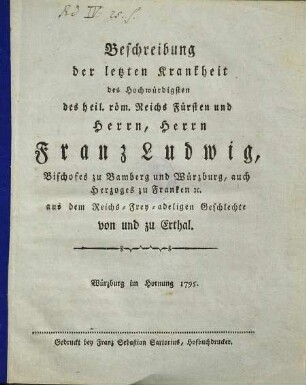 Beschreibung der letzten Krankheit des Hochwürdigsten des heil. röm. Reichs Fürsten und Herrn, Herrn Franz Ludwig, Bischofes zu Bamberg und Würzburg, auch Herzoges zu Franken [et]c. aus dem Reichs-Frey-adeligen Geschlechte von und zu Erthal
