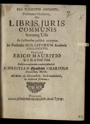 Deo Clementer Annuente, Positiones Selectiores, De Libris Iuris Communis horumq[ue] Usu Ex Lectionibus publicis excerptas, In Perillustri Holsatorum Academia Chiloniensi, Praeside Erico Mauritio U.I.D. & Prof. Publ. Publico eruditorum examini submittit Christian Ehrenfriedt Charisius Francofurt. March. Ad diem 18. Novembris, horis matutinis, In Auditorio ICtorum