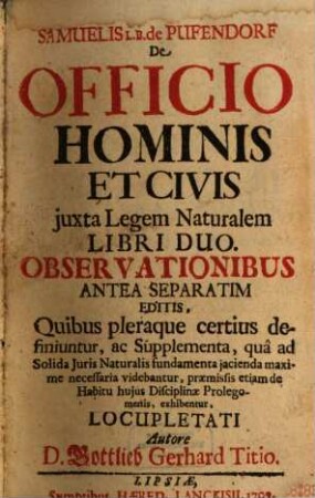 Samuelis L. B. de Pufendorf De Officio Hominis Et Civis juxta Legem Naturalem Libri Duo : Observationibus Antea Separatim Editis, Quibus pleraque certius definitur, ac Supplementa, qua ad Solida Juris Naturalis fundamenta jacienda maxime necessaria videbantur, præmissis etiam de Habitu hujus Disciplinæ Prolegomenis, exhibentur