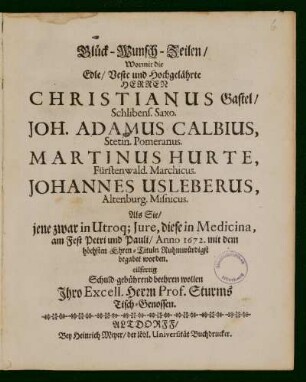 Glück-Wunsch-Zeilen/ Wormit die Edle/ Veste und Hochgelährte Herren Christianus Gastel/ Schlibens. Saxo. Joh. Adamus Calbius, Stetin. Pomeranus. Martinus Hurte, Fürstenwald. Marchicus. Johannes Usleberus, Altenburg. Misnicus. Als Sie/jene zwar in Utroq[ue] Jure, diese in Medicina, am Fest Petri und Pauli/ Anno 1672. mit dem höchsten Ehren-Tituln Ruhmwürdigst begabet worden : eilfertig Schuld-gebührend beehren wollen Ihro Excell. Herrn Prof. Sturms Tisch-Genossen