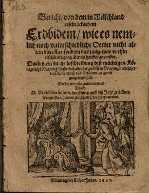 Bericht, von dem in Welschland erschröcklichem Erdbidem : wie es nemlich noch vnterschiedliche Oerter nicht allein betroffen, sodern das jenig, was vorhin erschüttert, gantz über ein hauffen geworffen ; Darbey ein kurtze beschreibung deß mächtigen Königreichs Neapolis ... ; Darbey inn acht zunemen, was Durch D. David Herlicium, inn seinem auff diß Jahr gestelltem Prognostico, hiervon gleichsam Propheceyt worden