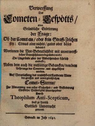 Verwerffung des Cometen-Gespötts, Oder Gründliche Erörterung der Frage: Ob der Comet ein, oder kein Straff-Zeichen sey: Etwas oder nichts, gutes oder böses bedeute? : Worinnen die Vor-Bedeutlichkeit mit unverwerfflichen Beweißthümern begründet wird, Die Ungründe aber der Widersprecher klärlich entdeckt; Neben dem auch die vielfältige Gedancken, von dem Ursprunge des Cometens, mit eingeführet werden