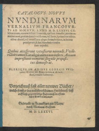 CATALOGVS NOVVS || NVNDINARVM || VERNALIVM FRANCOFVR-||TI AD MOENVM, ANNO M. D. LXXXVI. CE-||lebratarum ... || PLERIQVE IN AEDIBVS GEORGII VVIL-||LERI CIVIS ET BIBLIOPOLAE AVGV-||stani, venales habentur.|| Verzeichnuß fast aller neuwer Bücher/|| welche seyther der nechstverschienen Herbstmeß/ biß || auff diese gegenwertige Fastenmeß/ in offent=||lichem Truck seyn außgangen.||