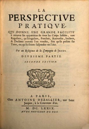 La Perspective Pratiqve, Necessaire A Tous Peintres, Graveurs, Sculpteurs, Architectes, Orphevres, Brodeurs, Tapissiers, & autres qui se meslent de desseigner, 2. La Perspective Pratique, Qui Donne Une Grande Facilité à trouver les apparences de tous les Corps Solides, tant Reguliers, qu'Irreguliers, Penchez, Renversez, Inclinez, & Declinez comme l'on voudra, soit qu'ils posent sur Terre, ou qu'ils soient suspendus en l'Air