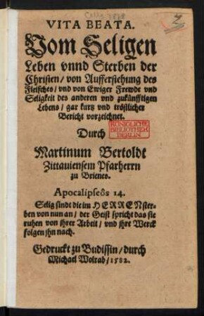 VITA BEATA.|| Vom Seligen || Leben vnnd Sterben der || Christen/ von Aufferstehung des || Fleisches/ vnd von Ewiger Frewde vnd || Seligkeit des anderen vnd zukuenfftigen || Lebens/ gar kurtz vnd trœstlicher || Bericht vorzeichnet.|| Durch || Martinum Bertoldt || Zittauiensem Pfarherrn || zu Brienes.|| ... ||