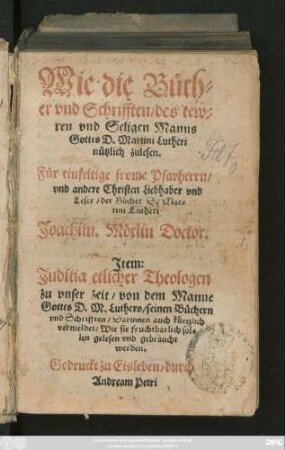 Wie die Büch=||er vnd Schrifften/ des tew=||ren vnd Seligen Manns || Gottes D. Martini Lutheri || nützlich zulesen.|| Für einfeltige frome Pfarherrn/|| ... Joachim. Mörlin Doctor || Jtem:|| Juditia etlicher Theologen || ... von dem Manne || Gottes D. M. Luthero/ seinen Büchern || vnd Schrifften ... ||