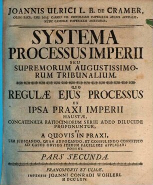 Joannis Ulrici L.B. De Cramer, Olim Sac. Cæs. Maj. Caroli VII. Consiliarii Imperialis Aulici Actualis, Nunc Cameræ Imperialis Assessoris Systema Processus Imperii Seu Superiorum Augustissimorum Tribunalium : Pars Secunda