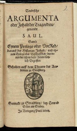 Teudtsche Argumenta oder Inhalt der Tragoedien/ genandt Saul : Sambt Eynem Prologo oder VorRed/ darauß der Historien Inhalt/ und eynem Epilogo oder BeschlußRed/ darinnen die Lehren dieser Action kürtzlich Begriffen ; Gehalten auff dem Theatro der Academien zu Straßburg