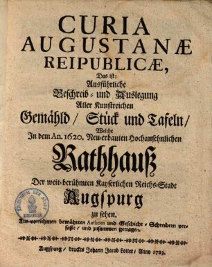 Curia Augustanæ Reipublicæ, Das ist: Ausführliche Beschreib- und Auslegung Aller Kunstreichen Gemähld, Stück und Tafeln, Welche Jn dem An. 1620. Neu-erbauten Hochansehnlichen Rathhauß Der weit-berühmten Kayserlichen Reichs-Stadt Augspurg zu sehen : Aus vornehmen bewährten Authorn und Geschicht-Schreibern verfaßt, und zusammen getragen