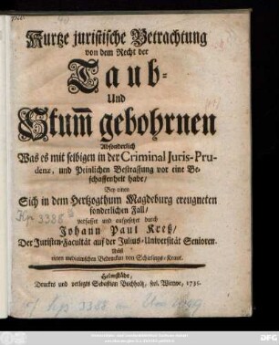 Kurtze juristische Betrachtung von dem Recht der Taub- Und Stum[m] gebohrnen Absonderlich Was es mit selbigen in der Criminal Juris-Prudenz, und Peinlichen Bestraffung vor eine Beschaffenheit habe, Bey einen Sich in dem Hertzogthum Magdeburg ereugneten sonderlichen Fall
