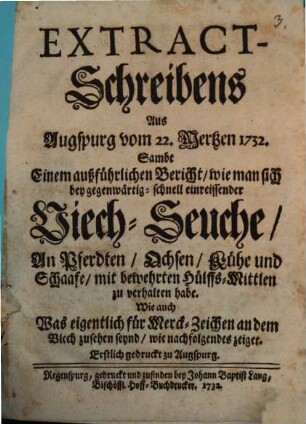 Extract-Schreibens Aus Augspurg vom 22. Mertzen 1732 : Sambt Einem außführlichen Bericht, wie man sich bey gegenwärtig-schnell einreissender Viech-Seuche, In Pferdten, Ochsen, Kühe und Schaafe, mit bewehrten Hülffs-Mittlen zu verhalten habe. Wie auch Was eigentlich für Merck-Zeichen an dem Viech zusehen seynd, wie nachfolgendes zeiget