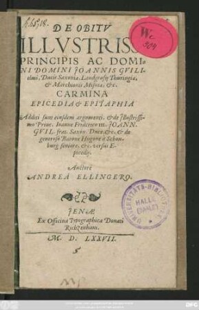 DE OBITV || ILLVSTRISS: || PRINCIPIS AC DOMI=||NI DOMINI JOANNIS GVILI-||elmi, Ducis Saxoniae, Landgrafij Thuringiae,|| et Marchionis Misniae, etc.|| CARMINA || EPICEDIA et EPITAPHIA || Additi sunt eiusdem argumenti, et de Jllustrissi-||mo Princ. Ioanne Friderico III. JOANN.|| GVIL. frat. Saxon. Duce, etc. et de || generoso Barone Hugone à Schon-||burg seniore, etc. versus E-||picedij.|| Auctore || ANDREA ELLINGERO.||