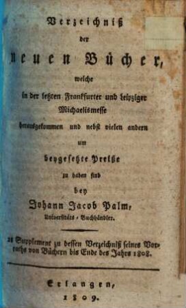 Verzeichniß der neuen Bücher, welche in der letzten Frankfurter und Leipziger ... herausgekommen und nebst vielen andern um beygesetzte Preiße zu haben sind bey Johann Jacob Palm, Universitäts-Buchhändler : Supplement zu dessen Verzeichniß seines Vorraths von Büchern bis Ende des Jahrs 1808. 2, ... Michaelismesse ...