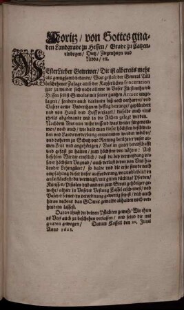 Moritz/ von Gottes gnaden Landgrave zu Hessen/ Grave zu Catzenelnbogen ... : Vester Lieber Getrewer/ Dir ist albereits mehr als genugsamb bekandt/ Was gestalt der General Tilli beschehener Zusage auch der Kayserlichen synceration gar zu wieder sich nicht alleine in Unser Fürstenthumb Hessen selbst Gewalts mit seiner gantzen Armee eingelagert/ sondern auch darinnen biß noch verharret/ und Unsere arme Underthanen hefftig betrangt ... Alß befehlen Wir dir ernstlich/ daß du ... so balde und die erste stunde nach empfahung dieser unser aufforderung ... alhier in Unserer Vestung Cassel erscheinest ... ; Datum Cassell den 20. Junii Anno 1623
