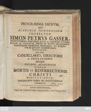 Programma Sacrvm, Qvo Academiæ Fridericianæ Prorector Simon Petrvs Gasser, Potentissimo Porvssiæ Regi A Consiliis Intimis, Bellic. Ac Dominial. Ivrivm Et Rervm Oeconomico-Cameralivm Professor Ordinarivs, Et Scabinatvs In Dvcatv Magdebvrgico Adsessor, Vna Cvm Cancellario, Directore Ac Professoribvs Reliqvis Civibvs Academicis Dignam Mortis Et Resvrrectionis Christi Meditationem, Paschalibvs Feriis Pie Institvendam Commendat