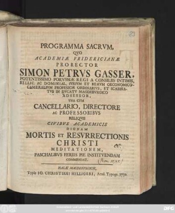 Programma Sacrvm, Qvo Academiæ Fridericianæ Prorector Simon Petrvs Gasser, Potentissimo Porvssiæ Regi A Consiliis Intimis, Bellic. Ac Dominial. Ivrivm Et Rervm Oeconomico-Cameralivm Professor Ordinarivs, Et Scabinatvs In Dvcatv Magdebvrgico Adsessor, Vna Cvm Cancellario, Directore Ac Professoribvs Reliqvis Civibvs Academicis Dignam Mortis Et Resvrrectionis Christi Meditationem, Paschalibvs Feriis Pie Institvendam Commendat
