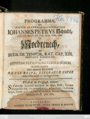 Programma, Qvo Rector Academiæ Rostochiensis Iohannes Petrvs Schmidt, Vtr, Ivr. Doct. Et Cod. Prof. Pvbl. Ord. De Moedrenech, Ex Beda De Tempor. Rat. Cap. XIII. Brevibvs Disserens, Ad Devotam Natalivm Salvatoris Nostri Celebrationem, Pro Officii Ratione Omnes Reipl. Literariæ Cives Amanter Invitat Ac Hortatvr ... : [P. P. Rostochii, Svb Sigillo Academiæ, Feria I. Natalivm Domini, Anno MDCCXLVI.]