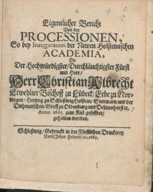 Eigentlicher Bericht Von den Processionen, So bey Inauguration der Newen Holsteinischen Academia, Die Der Hochwürdigster/ Durchläuchtigster Fürst und Herr/ Herr Christian Albrecht Erwehlter Bischoff zu Lübeck/ Erbe zu Norwegen/ Hertzog zu SchleßwigHolstein/ ... Anno 1665. zum Kiel gestifftet/ gehalten worden