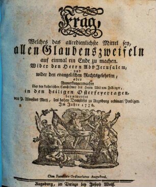 Frag, Welches das allerdienlichste Mittel sey, allen Glaubenszweifeln auf einmal ein Ende zu machen : Wider den Herrn Abt Jerusalem, und wider den evangelischen Rechtsgelehrten, oder Anmerkungenmacher über den katholischen Catechismus des Herrn Abts von Felbinger, in den heiligen Osterfeyertagen beantwortet