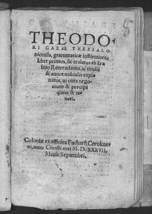Theodori Gazae Grammaticae institutionis liber primus : sic tralatus ab Erasmo Roterodamo, ac titulis ac annotatiunculis explanatus, ut citra negotium et percipi queat et teneri