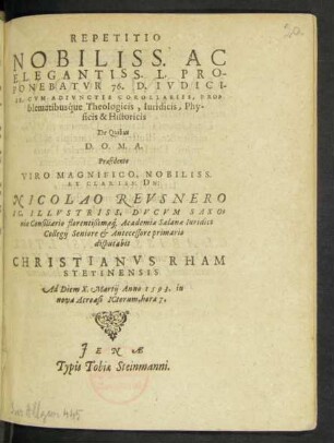REPETITIO || NOBILISS. AC || ELEGANTISS. L. PRO-||PONEBATVR 76. D. IVDICI-||IS, CVM ADIVNCTIS COROLLARIIS, PRO=||blematibusq́ue Theologicis, Iuridicis, Phy-||sicis & Historicis || De Quibus || D.O.M.A.|| Praesidente || ... DN:|| NICOLAO REVSNERO || I.C. ILLVSTRISS. DVCVM SAXO=||niae Consiliario ... || disputabit || CHRISTIANVS RHAM || STETINENSIS || Ad Diem X. Martij Anno 1593. ... ||