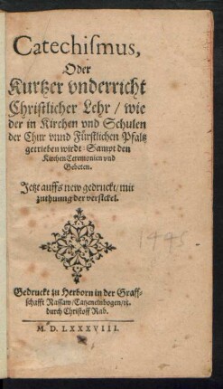 Catechismus,|| Oder || Kurtzer vnderricht || Christlicher Lehr/ wie || der in Kirchen vnd Schulen || der Chur vnnd Fürstlichen Pfaltz || getrieben wirdt: Sampt den || Kirchen Ceremonien vnd || Gebeten.|| Jetzt auffs new gedruckt/ mit || zuthuung der versickel.||