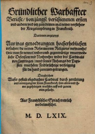 Gründlicher Warhaffter Bericht/ von jüngst verschienenen ersten vnd andern/ vnd jetz zum dritten mal newer vorstehender Kriegsempörung in Franckreich. : Darinnen angezeygt Aus was genotdrangten hocherheblichen Darinnen angezeygt Aus was genotdrangten hocherheblichen vrsachen/ die newen Reformierten Religions verwanthe/ (wie man sie nennet) widerumb gegenwärtige vnuermeidliche Defension vnd Nothwehre wider des Cardinals von Lottringen/ vnnd seines Anhangs der Papisten vnerhörte Fridbrüchtige verfolgung für die hand zunemen getrungen. Desgleichen Waser gestalt obgedachter Cardinal durch zerrüttung vnd vntergang der Kron Franckreich/ sein allein vnd jhme zugehörigen wachsen auff vnd zunemmen gesucht. Aus Frantzösischer Sprach trewlich verdolmetschet