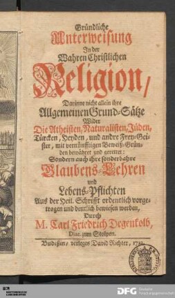 Gründliche Unterweisung Jn der Wahren Christlichen Religion : Darinne nicht allein ihre Allgemeinen Grund-Sätze Wider Die Atheisten, Naturalisten, Jüden, Türcken, Heyden, und andre Frey-Geister, mit vernünfftigen Beweiß-Gründen bewähret und gerettet : Sondern auch ihre sonderbahre Glaubens-Lehren und Lebens-Pflichten Aus der Heil. Schrifft ordentlich vorgetragen und deutlich bewiesen werden
