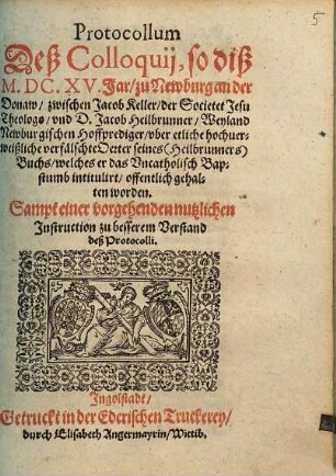 Protocollum Deß Colloquij, so diß M.DC.XV. Jar, zu Newburg an der Donaw, zwischen Jacob Keller, der Societet Jesu Theologo, vnd D. Jacob Heilbrunner, Weyland Newburgischen Hoffprediger, vber etliche hochuerweißliche verfälschte Oerter seines (Heilbrunners) Buchs, welches er das Vncatholisch Bapstumb intitulirt, offentlich gehalten worden : Sampt einer vorgehenden nutzlichen Instruction zu besserem Verstand deß Protocolli