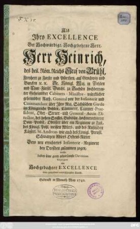 Als Ihro Excellence Der Hochwürdige, Hochgebohrne Herr, Herr Heinrich, des heil. Röm. Reichs Graf von Brühl, Freyherr zu Forste und Pförthen, auf Grochwitz und Burcken [et]c. [et]c. Sr. Königl. Maj. in Pohlen und Chur-Fürstl. Durchl. zu Sachsen hochbetrauter Geheimbder Cabinets-Ministre- würcklicher geheimbder Rath, General von der Infanterie und Commandant über Ihro Maj. Sächsischen Garde im Königreiche Pohlen, Cämmerer, Cammer-Praesident, Ober-Steuer- und General-Accis-Director, des hohen Stiffts, Budissin, hochverordneter Dom-Probst, Obrister über ein Regiment zu Fuß, des Königl. Pohl. weißen Adlers, und des Rußischen Käyserl. St. Andreas- wie auch des Königl. Preußl. Schwartzen Adlers Ordens-Ritter Dero neu errichtetes Infanterie-Regiment bey Dreßden zusammen zogen, wollte dabey seine ... Devotion bezeigen ein ... unterthänigster Knecht