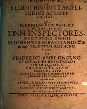 Dissertatiuncula De Studii Juridici Amplitudine Ac Difficultate : Qva Plurimum-Venerabileis Et Amplissimos Dnn. Inspectores, Doctosqve Omneis M. Johannes Sebastianus Mitternacht, Illustris Ruthenei Rector, Ut Friderici Amelongi, Nostratis, Lipsienseis Musas Jamjam Salutaturi Valedictoriam Crastina Luce Sub Secundam Pomeridianam Publice Recitandam Ex Cathedra. Benivoli, Freqventes Et Faventes Auscultare Dignentur, Submisse ... Rogat Et Invitat