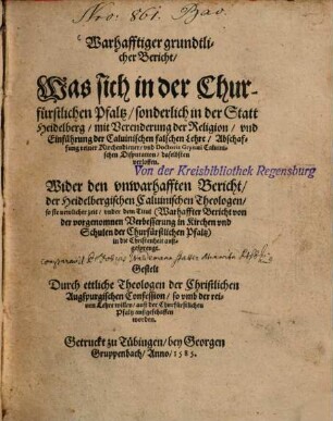 Warhafftiger grundtlicher Bericht, was sich in der churfürstlichen Pfaltz, sonderlich in der Statt Heidelberg, mit Verenderung der Religion, und Einführung der calvinischen falschen Lehre, Abschaffung reiner Kirchendiener, und Doctoris Grynaei calvinischen Disputation, daselbsten verloffen : wider den unwarhafften Bericht, der Heidelbergischen calvinischen Theologen, so sie newlicher Zeit, under dem Titul (Warhaffter Bericht von der vorgenomnen Verbesserung in Kirchen und Schulen der churfürstlichen Pfaltz) in die Christenheit außgesprengt