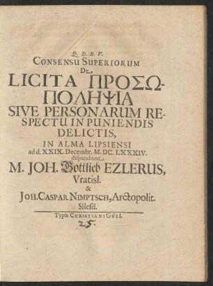 Consensu Superiorum De Licita Prosōpolēpsia Sive Personarum Respectu In Puniendis Delictis, In Alma Lipsiensi ad d. XXIX. Decembr. M.DC.LXXXIV. disputabunt M. Joh. Gottlieb Ezlerus, Vratisl. & Joh. Caspar Nimptsch, Arctopolit. Silesii