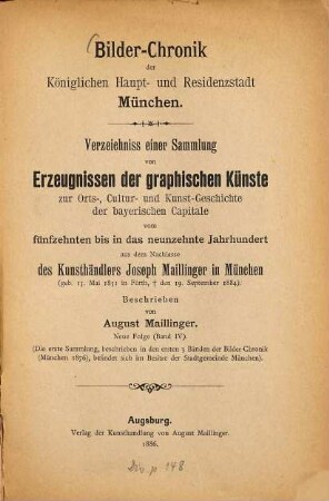 Bilder-Chronik der Königlichen Haupt- und Residenzstadt München : Verzeichniss einer Sammlung von Erzeugnissen der graphischen Künste zur Orts-, Cultur- und Kunst-Geschichte der bayerischen Capitale vom fünfzehnten bis in das neunzehnte Jahrhundert, 4. Neue Folge (Band IV) ; [1468 - 1885] : ... aus dem Nachlasse des Kunsthändlers Joseph Maillinger in München (geb. 15. Mai 1831 in Fürth, † den 19. Sept. 1884)