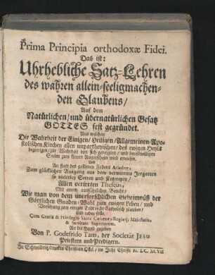 Prima Principia orthodoxae Fidei. Das ist: Uhrhebliche Satz-Lehren des wahren allein-seeligmachenden Glaubens/ Auf dem Natürlichen/ und übernatürlichen Gesatz Gottes Fest gegründet : Aus welchen Die Wahrheit der Einigen/ Heiligen/ Allgemeinen/ Apostolischen Kirchen allen unpartheyischen ... Seelen zum klaren Augenschein wird erwiesen ... Mit einem ausführlichen Bericht/ Wie man von dem unerforschlichen Geheimnüß ... glauben/ und reden solle