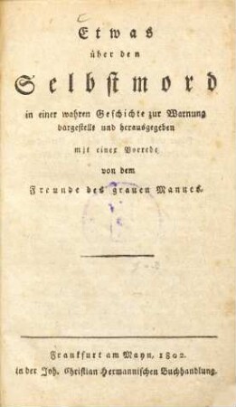 Etwas über den Selbstmord : in einer wahren Geschichte zur Warnung dargestellt und herausgegeben mit einer Vorrede von dem Freunde des grauen Mannes