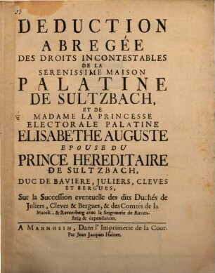 Deduction Abregée Des Droits Incontestables De La Serenissime Maison Palatine De Sultzbach, Et De Madame La Princesse Electorale Palatine Elisabethe Auguste Epouse Du Prince Hereditaire De Sultzbach, Duc De Baviere, Juliers, Cleves Et Bergues, Sur la Succession eventuelle des dits Duchés de Juliers, Cleves & Bergues, & des Comtés de la Marck, & Ravensberg avec la Seigneurie de Ravenstein & dependances