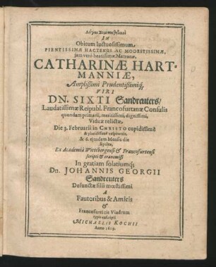 Logoi Sympathētikoi In Obitum Iuctuosissimum Pientissimae Hactenus Ac Modestissimae, iam vero beatissimae Matronae, Catharinae Hartmanniae, Amplißimi Prudentißimiq[ue] Viri Dn. Sixti Sandreuters ... Viduae relictae, Die 3. Februarii in Christo cupidissime & placidissime exspirantis, & 6. eiusdem Mensis die sepultae : Ex Academia Wittebergensi & Francofurtensi scripti & transmissi In gratiam solatiumq[ue] Dn. Johannis Georgii Sandreuters Defunctae filii moestissimi A Fautoribus & Amicis