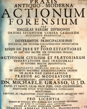 Praxis antiquo-moderna actionum forensium per singulas earum divisiones ordine secundum genera causarum successive propositas in differentiis principalioribus specierum sibi invicem collateraliter oppositarum qua usus in iure et foro extantiores et hac vice saltem per divisionem primam, in specie actionum civilium et praetoriarum dissertatione hac inaugurali, ad eundem modum demonstrata