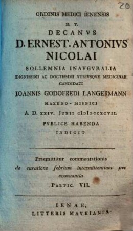 Ordinis Medici Ienensis H.T. Decanus D. Ernest. Antonius Nicolai Sollemnia Inauguralia ... Ioannis Godofredi Langermann ... Indicit : Praemittitur commentationis de curatione febrium intermittentium per evacuantia Partic. VII.