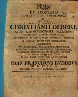 Demas, seu de apostasia commentatio theologica : qua ad viri maxime reverendi Christiani Loeberi, apud Ronneburgenses sacrorum antistitis longe gravissimi, recitationes solennes atque conflictum publicum, ad honores theologicos impetrandos ... invitat Ioan. Franciscus Buddeus