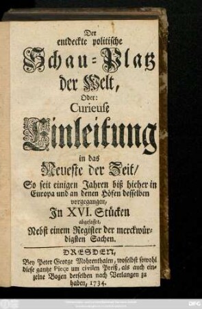 Der entdeckte politische Schau-Platz der Welt, Oder: Curieuse Einleitung in das Neueste der Zeit, So seit einigen Jahren biß hieher in Europa und an denen Höfen desselben vorgegangen : In XVI Stücken abgefasset, Nebst einem Register der merckwürdigsten Sachen