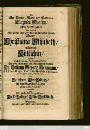 Die Im Todten-Reiche der Heldinnen Klagende Gratien, Uber das Absterben Der weyland Hoch-Edlen, Hoch- Ehr- und Tugendsamen Frauen, Frauen Christiana Elisbeth, gebohrnen Höltichin, Seiner Hoch-Ehrwürdigen Magnificence ... Hn. Johann George Neumann, S. S. Theol. D. ejusd. Prof. P. der Churfürstl. Stipendiaten Ephori, und Academ. Bibliothecarii, &c. Gewesenen Ehe-Schatzes, An dero Begräbniß-Tage, So am 26. Dec. 1701. einfiel, Vorgestellet von Sr. Hochwürd. Magnificence Hn. D. Löschers Tisch-Gesellschafft