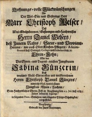 Hoffnungs-volle Glückwünschungen Als Der Wol-Edle und Gestrenge Herr Marx Christoph Welser, Deß ... Herrn Daniel Welsers ... Ehren-Sohn; Mit der Viel Ehren- und Tugend-reichen Jungfrauen Sabina Günzerin, Deß ... Herrn Christoph Daniel Günzers, nunmehr Seel. hinterlassenen Jungfrau Ehren-Tochter, Sein Hochzeitliches Ehren-Fest in Augspurg ... erfreulich begienge : in folgenden Vers-Gedichten, aus obligender Pflicht-Schuldigkeit, vorgestellet
