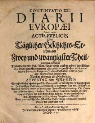 Continuatio ... Diarii Europaei, Insertis variis Actis Publicis Oder Täglicher Geschichts-Erzehlung ... Theil, Täglicher Geschichts-Erzehlungen Zwey und zwantzigster Theil. Continuatio XXI. Diarii Europæi Insertis variis Actis Pvblicis Oder Täglicher Geschichts-Erzehlungen Zwey und zwantzigster Theil : worinnen enthalten Theils was in dem Heil. Röm. Reich, theils auch in andern demselbigen angräntzenden und weit entlegenen Königreichen, ... in Kriegs- und Friedens-Geschäfften des 1670. Jahr über denckwürdigst vorgegangen. Worbey abermals ein absonderlicher Appendix oder Anhang Vnterschiedlicher leßwürdiger Schrifften und Acten, ... Samt einer außführlichen historischen Beschreibung des jetzigen politischen Staats am Türckischen Hoff