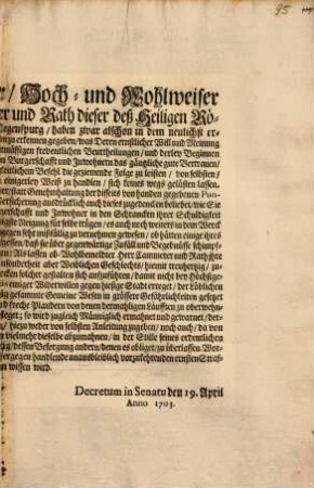 Ein Wohl-Edler, Hoch -und Wohlweiser Herr Statt Cammerer und Rath dieser deß Heiligen Römischen Reichs Freyer Statt Regenspurg, haben zwar alschon in dem neulichst ergangenen Decretum 10. April sattsam zu erkennen gegeben, was Deren ernstlicher Will und Meinung wegen Unterlassung der an sich unrechtmässigen freventlichen Beurtheilungen, ... : Decretum in Senatu den 19. April Anno 1703.