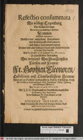 Refectio consummata Die völlige Erquickung Der Kinder Gottes/ So in dem denckwürdigen Wörtlein Kommen reichlich enthalten/ Welches das unfehlbare Ankommen/ das freudenreiche Einkommen/ und seelige Zusammenkommen Gottes und aller heiligen Engel und Außerwehlten im ewigen Leben begreifft : Auß der Epistel an die Hebreer Cap. XII, 22. 23. 24. Zu Christlichen Andencken Der ... Fr. Sophien Eleonoren/ Gebohrnen auß Churfürstlichem Stamm/ Herzogin zu Sachsen/ Landgräfin zu Hessen/ Fürstin zu Herßfeld/ Gräfin zu Catzenelnbogen ... Am XI. Iulii, Anno M.DC.LXXI. Als I.F.D. Begängniß in Darmstadt angestellet ...