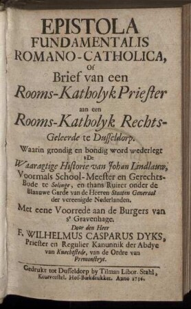 Epistola Fundamentalis Romano-Catholica, Of Brief van een Rooms-Katholyk Priester aan een Rooms-Katholyk Rechts-Geleerde te Dusseldorp : Waarin grondig en bondig word wederlegt De Waaragtige Historie van Johan Lindlauw, Voormals School-Meester en Gerechts-Bode te Solinge, en thans Ruiter onder de Blaauwe Garde van de Heeren Staaten Generaal der vereenigde Nederlanden ; Met eene Voorrede aan de Burgers van s'Gravenhage