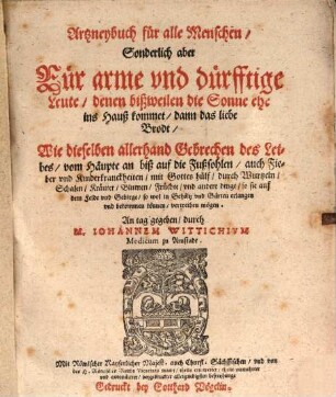 Artzneybuch für alle Menschen, Sonderlich aber Für arme und dürfftige Leute, denen bißweilen die Sonne ehe ins Hauß kommet, dann das liebe Brodt : Wie dieselben allerhand Gebrechen des Leibes, vom Häupte an biß auf die Fußsohlen, auch Fieber und Kinderkranckheiten, mit Gottes hülf, durch Wurtzeln, Schalen, Kräuter, Blumen, Früchte, und andere dinge, so sie auf dem Felde und Gebirge, so wol in Gehöltz und Gärten erlangen und bekommen können, vertreiben mögen